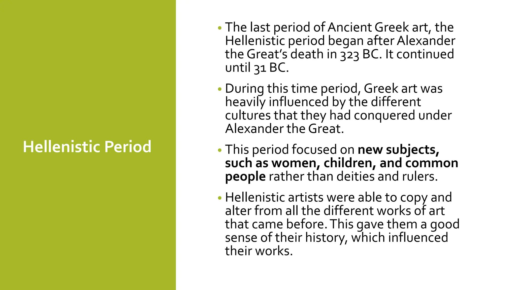 Hellenistic Period
• The last period of Ancient Greek art, the
Hellenistic period began after Alexander
the Great’s death in 323 BC. It continued
until 31 BC.
• During this time period, Greek art was
heavily influenced by the different
cultures that they had conquered under
Alexander the Great.
• This period focused on new subjects,
such as women, children, and common
people rather than deities and rulers.
• Hellenistic artists were able to copy and
alter from all the different works of art
that came before.This gave them a good
sense of their history, which influenced
their works.
 