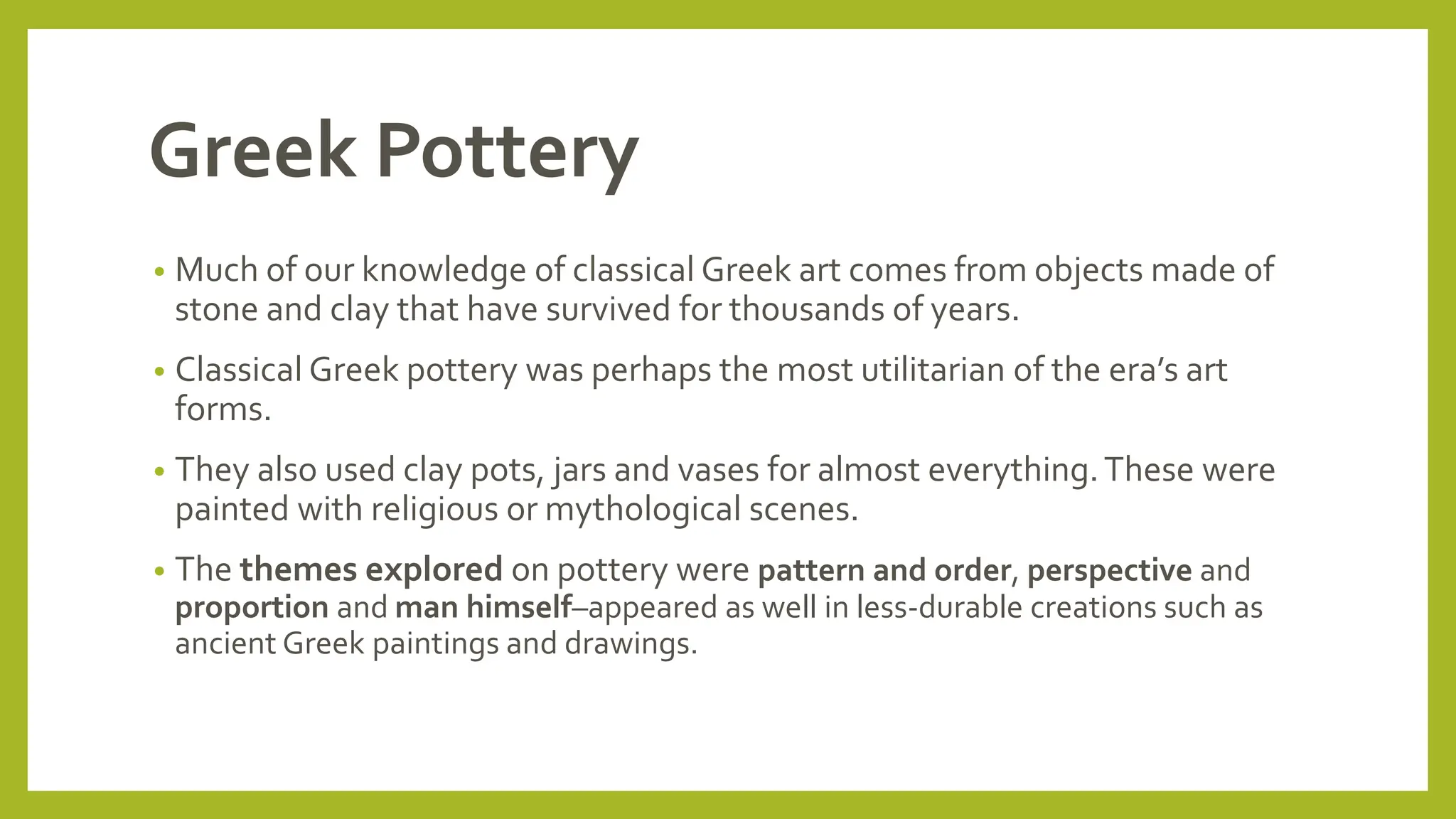 Greek Pottery
• Much of our knowledge of classical Greek art comes from objects made of
stone and clay that have survived for thousands of years.
• Classical Greek pottery was perhaps the most utilitarian of the era’s art
forms.
• They also used clay pots, jars and vases for almost everything.These were
painted with religious or mythological scenes.
• The themes explored on pottery were pattern and order, perspective and
proportion and man himself–appeared as well in less-durable creations such as
ancient Greek paintings and drawings.
 