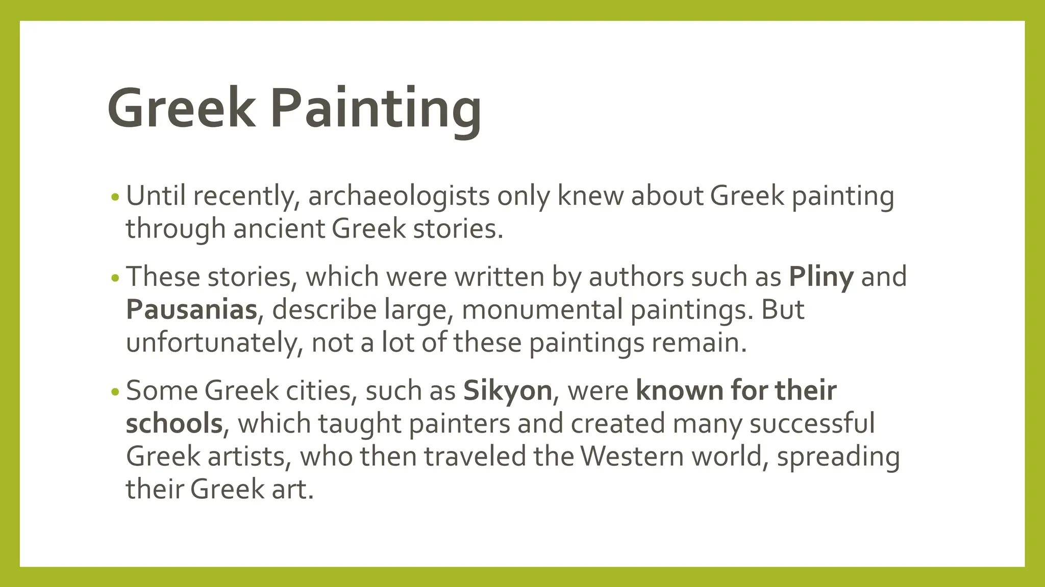 Greek Painting
• Until recently, archaeologists only knew about Greek painting
through ancient Greek stories.
• These stories, which were written by authors such as Pliny and
Pausanias, describe large, monumental paintings. But
unfortunately, not a lot of these paintings remain.
• Some Greek cities, such as Sikyon, were known for their
schools, which taught painters and created many successful
Greek artists, who then traveled theWestern world, spreading
their Greek art.
 