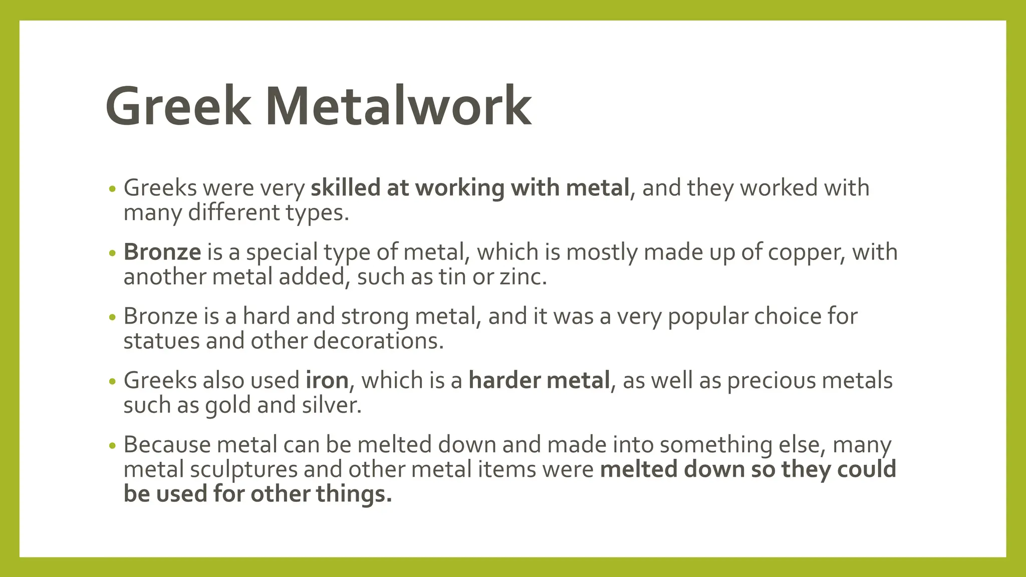 Greek Metalwork
• Greeks were very skilled at working with metal, and they worked with
many different types.
• Bronze is a special type of metal, which is mostly made up of copper, with
another metal added, such as tin or zinc.
• Bronze is a hard and strong metal, and it was a very popular choice for
statues and other decorations.
• Greeks also used iron, which is a harder metal, as well as precious metals
such as gold and silver.
• Because metal can be melted down and made into something else, many
metal sculptures and other metal items were melted down so they could
be used for other things.
 