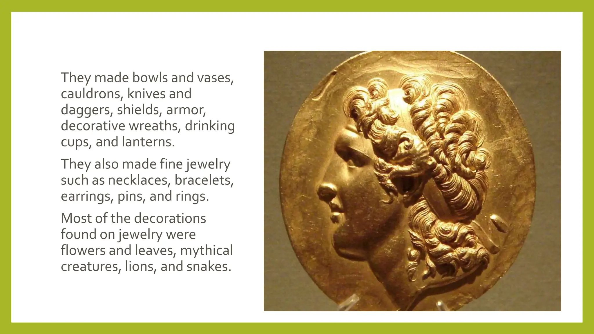 They made bowls and vases,
cauldrons, knives and
daggers, shields, armor,
decorative wreaths, drinking
cups, and lanterns.
They also made fine jewelry
such as necklaces, bracelets,
earrings, pins, and rings.
Most of the decorations
found on jewelry were
flowers and leaves, mythical
creatures, lions, and snakes.
 