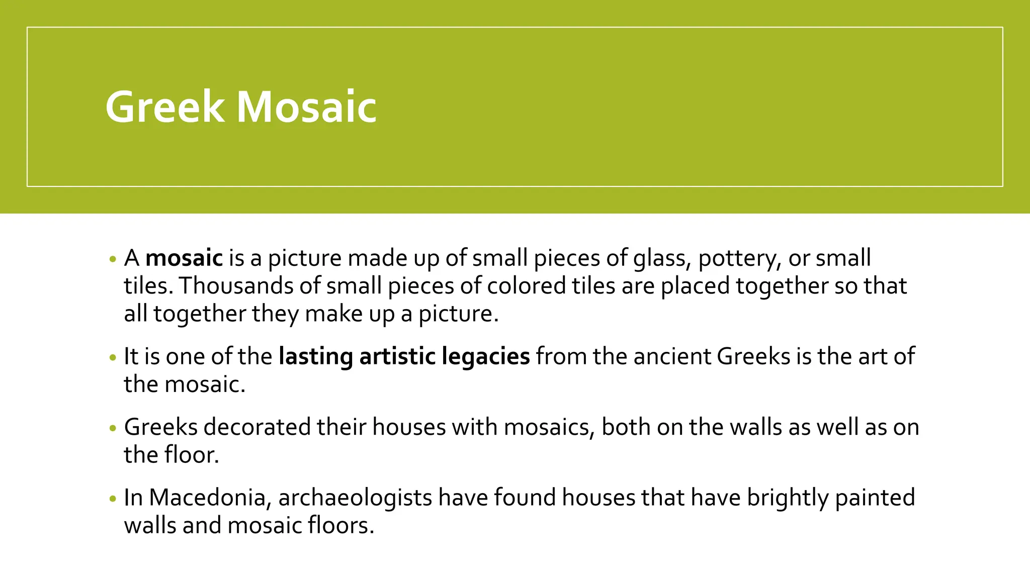 Greek Mosaic
• A mosaic is a picture made up of small pieces of glass, pottery, or small
tiles.Thousands of small pieces of colored tiles are placed together so that
all together they make up a picture.
• It is one of the lasting artistic legacies from the ancient Greeks is the art of
the mosaic.
• Greeks decorated their houses with mosaics, both on the walls as well as on
the floor.
• In Macedonia, archaeologists have found houses that have brightly painted
walls and mosaic floors.
 