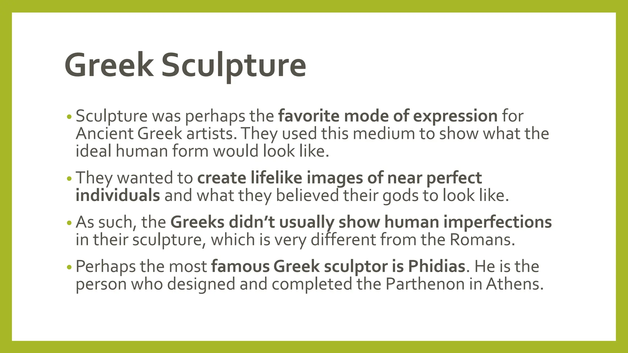 Greek Sculpture
• Sculpture was perhaps the favorite mode of expression for
Ancient Greek artists.They used this medium to show what the
ideal human form would look like.
• They wanted to create lifelike images of near perfect
individuals and what they believed their gods to look like.
• As such, the Greeks didn’t usually show human imperfections
in their sculpture, which is very different from the Romans.
• Perhaps the most famous Greek sculptor is Phidias. He is the
person who designed and completed the Parthenon in Athens.
 