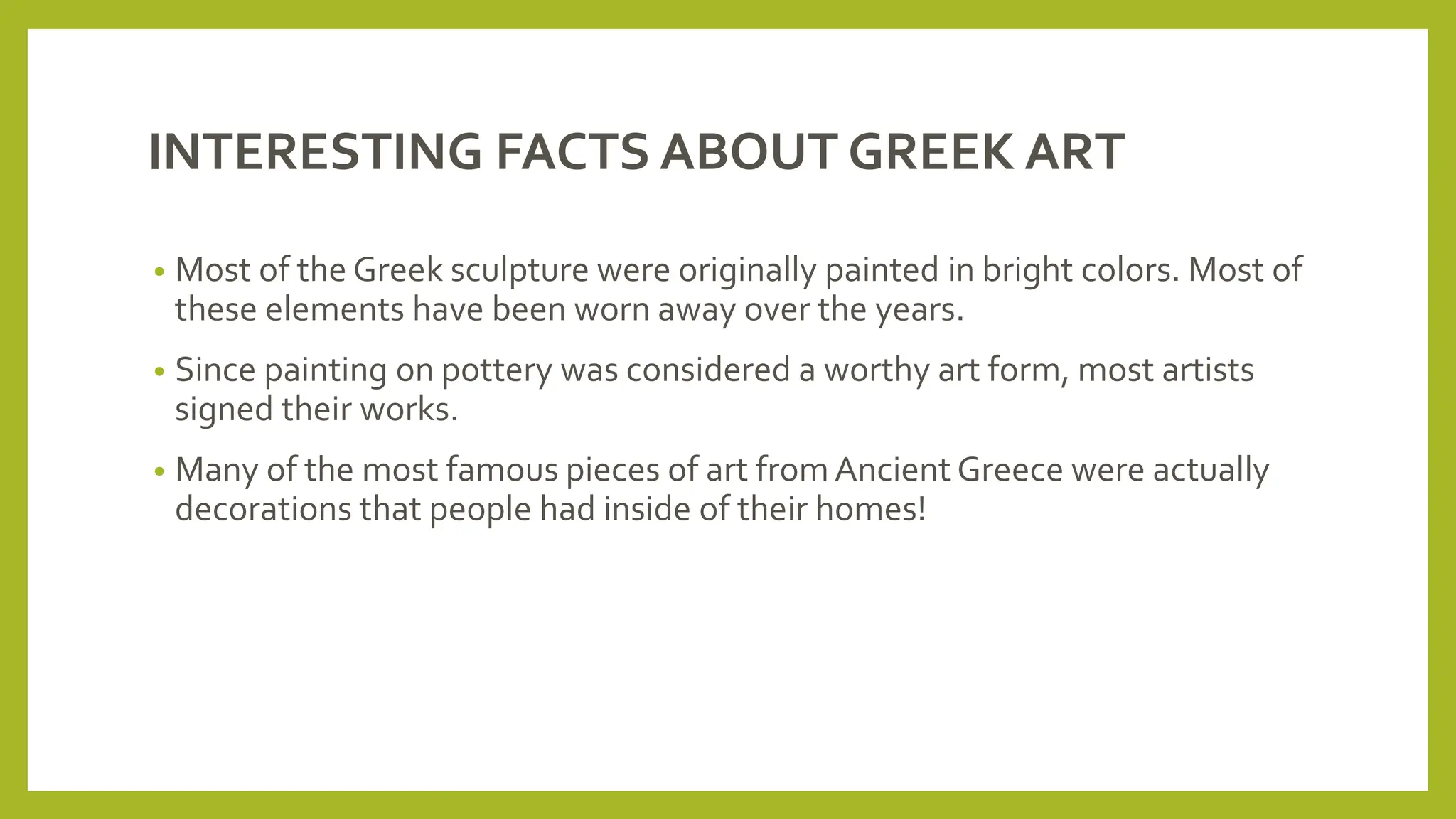 INTERESTING FACTS ABOUT GREEK ART
• Most of the Greek sculpture were originally painted in bright colors. Most of
these elements have been worn away over the years.
• Since painting on pottery was considered a worthy art form, most artists
signed their works.
• Many of the most famous pieces of art fromAncient Greece were actually
decorations that people had inside of their homes!
 