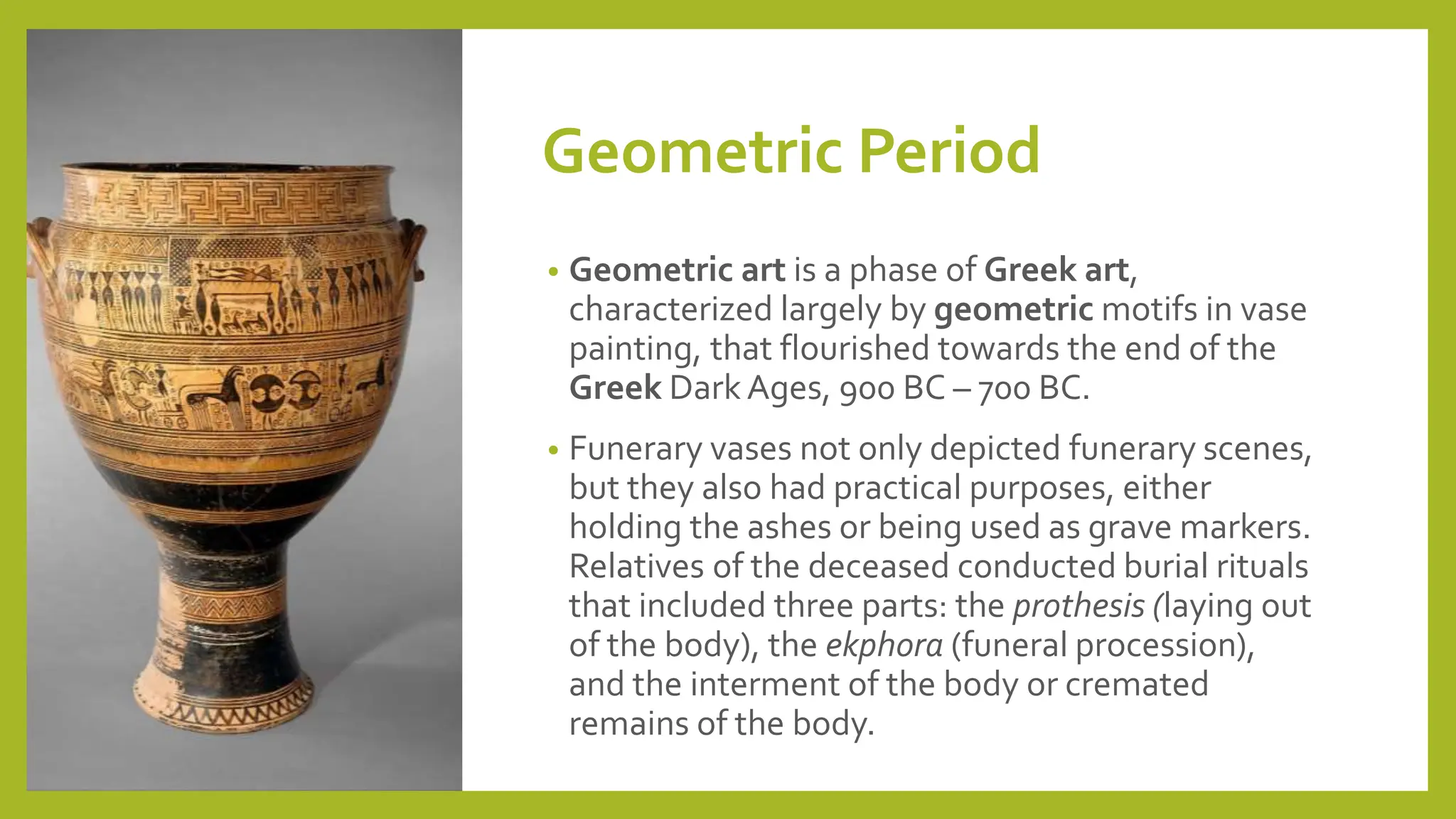 Geometric Period
• Geometric art is a phase of Greek art,
characterized largely by geometric motifs in vase
painting, that flourished towards the end of the
Greek Dark Ages, 900 BC – 700 BC.
• Funerary vases not only depicted funerary scenes,
but they also had practical purposes, either
holding the ashes or being used as grave markers.
Relatives of the deceased conducted burial rituals
that included three parts: the prothesis (laying out
of the body), the ekphora (funeral procession),
and the interment of the body or cremated
remains of the body.
 