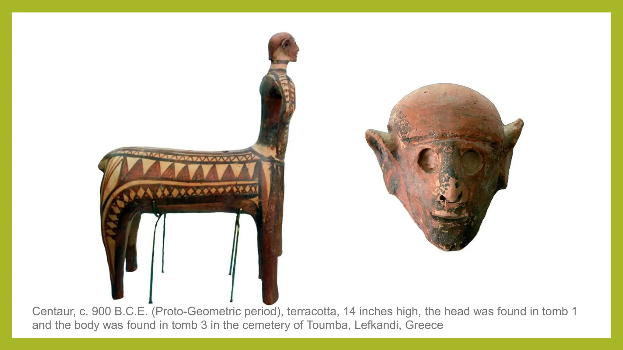Centaur, c. 900 B.C.E. (Proto-Geometric period), terracotta, 14 inches high, the head was found in tomb 1
and the body was found in tomb 3 in the cemetery of Toumba, Lefkandi, Greece
 