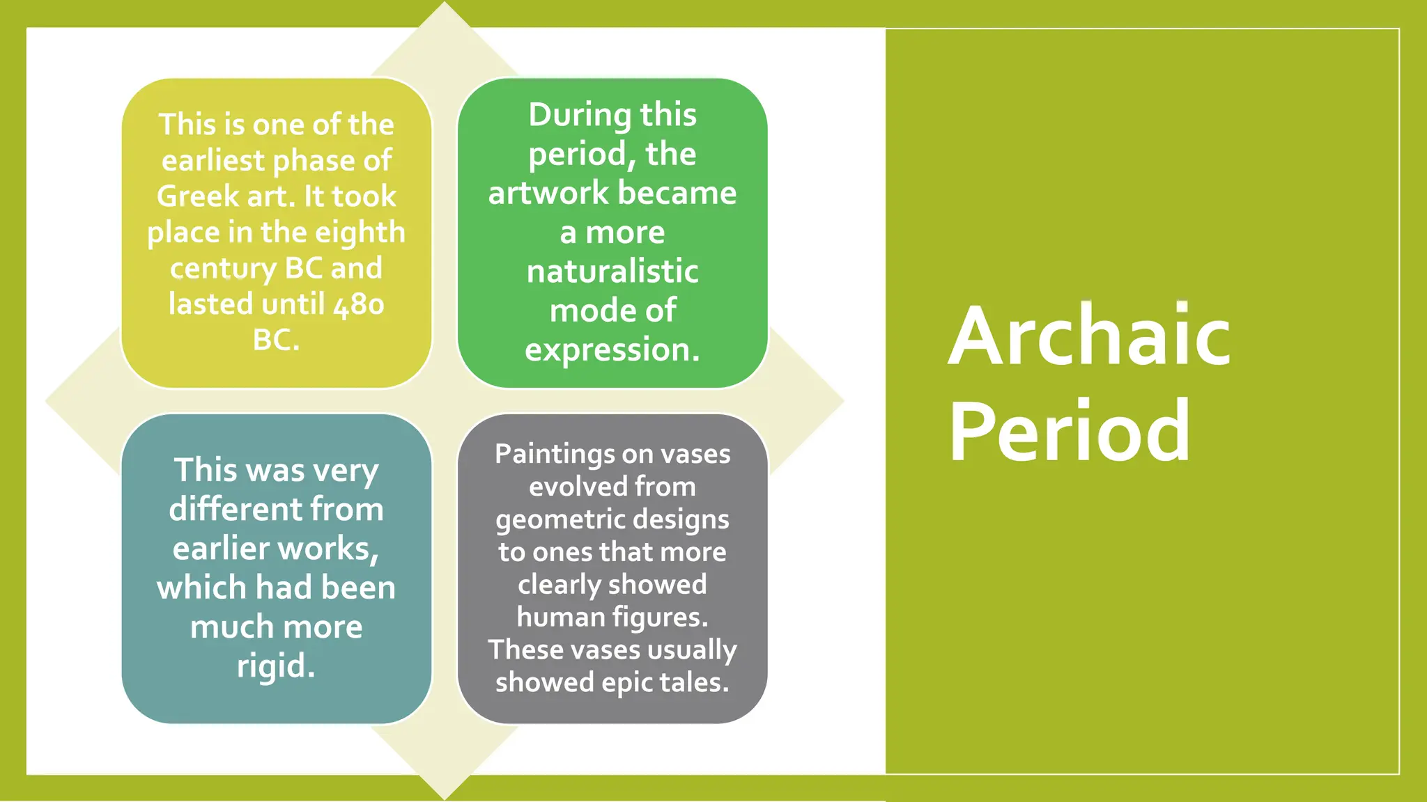 Archaic
Period
This is one of the
earliest phase of
Greek art. It took
place in the eighth
century BC and
lasted until 480
BC.
During this
period, the
artwork became
a more
naturalistic
mode of
expression.
This was very
different from
earlier works,
which had been
much more
rigid.
Paintings on vases
evolved from
geometric designs
to ones that more
clearly showed
human figures.
These vases usually
showed epic tales.
 
