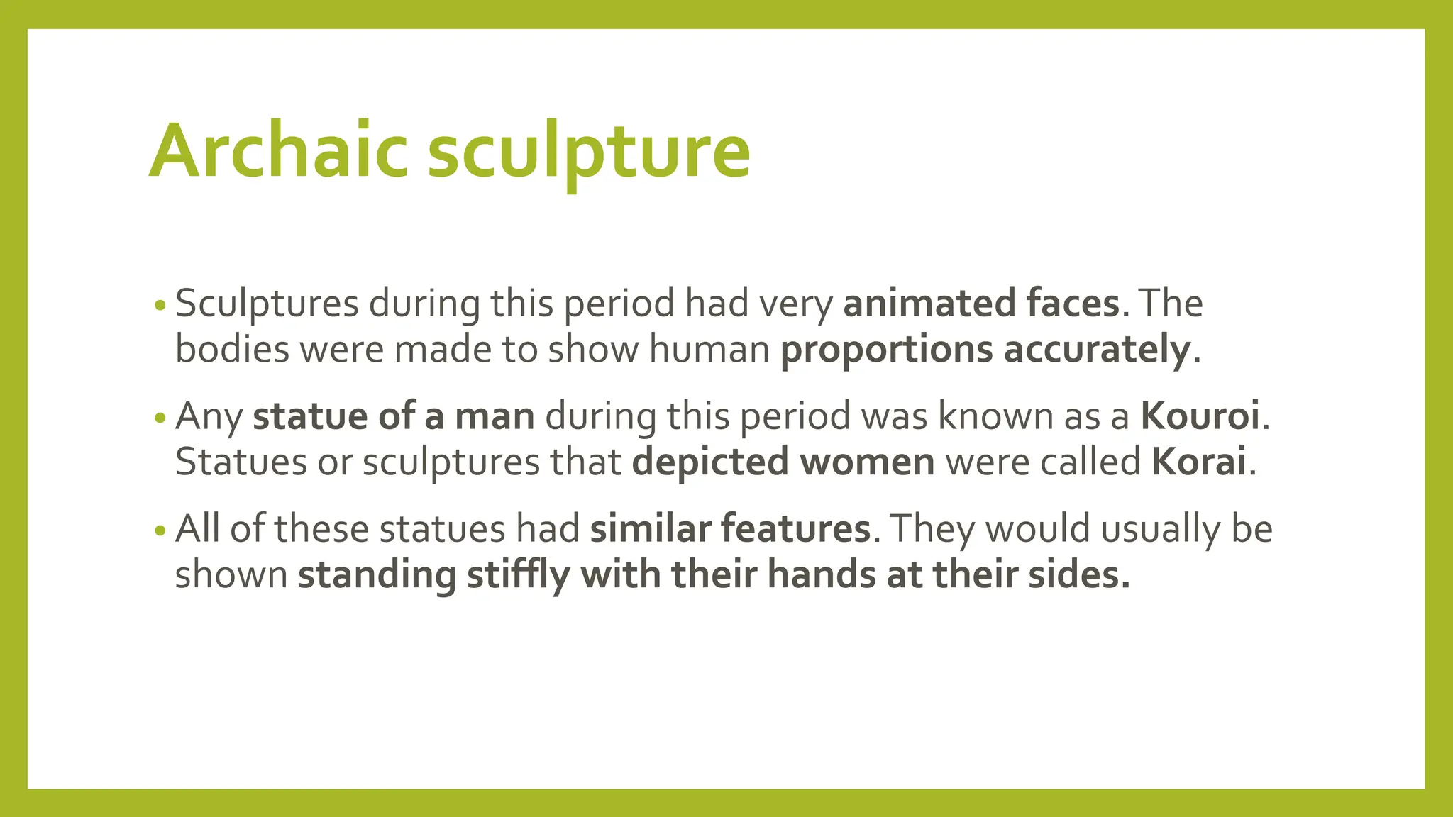 Archaic sculpture
• Sculptures during this period had very animated faces.The
bodies were made to show human proportions accurately.
• Any statue of a man during this period was known as a Kouroi.
Statues or sculptures that depicted women were called Korai.
• All of these statues had similar features.They would usually be
shown standing stiffly with their hands at their sides.
 