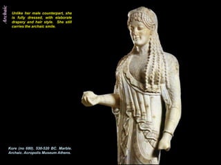 Archaic
           Unlike her male counterpart, she
           is fully dressed, with elaborate
           drapery and hair style. She still
           carries the archaic smile.




          Kore (no 680). 530-520 BC. Marble.
          Archaic. Acropolis Museum Athens.
 