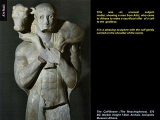 Archaic

          This     was     an     unusual        subject
          matter, showing a man from Attic, who came
          to Athens to make a sacrificial offer of a calf
          to the goddess.


          It is a pleasing sculpture with the calf gently
          carried on the shoulder of the owner.




          The Calf-Bearer (The Moschophoros). 570
          BC. Marble. Height 1.65m. Archaic. Acropolis
          Museum Athens.
 
