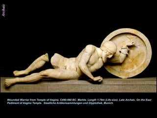 Archaic




          Wounded Warrior from Temple of Aegina. C490-480 BC. Marble. Length 1.78m (Life-size). Late Archaic. On the East
          Pediment of Aegina Temple. Staatliche Antikensammlungen und Glyptothek, Munich.
 