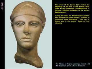 Archaic
          The arrival of the Severe Style marked the
          beginning of the end of the Archaic style.
          Greek society underwent a transformation to
          become a leading civilisation in the eastern
          Mediterranean.

          During this time, the Mediterranean markets
          were flooded with Greek pottery. Schools of
          philosophy were flourishing.    The city of
          Athens was in the ascent. Greek art was
          changing.




          The Athena of Aegina, wearing a helmet. c460
          BC. Aeginetan. Greek. Musee du Louvre.
 