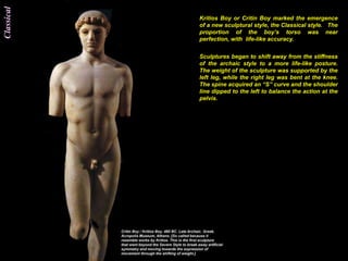 Classical
            Kritios Boy or Critin Boy marked the emergence
            of a new sculptural style, the Classical style. The
            proportion of the boy‟s torso was near
            perfection, with life-like accuracy.


            Sculptures began to shift away from the stiffness
            of the archaic style to a more life-like posture.
            The weight of the sculpture was supported by the
            left leg, while the right leg was bent at the knee.
            The spine acquired an “S” curve and the shoulder
            line dipped to the left to balance the action at the
            pelvis.
 