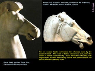 Horse head of Selene from the pediment of the Parthenon,




                                                                                                       Classical
                                      Athens. 447-432 BC. British Museum, London.




                                 The two horses‟ heads summarised the advances made by the
                                 Classical Greek. The horse of Selene (above) had just pulled the
                                 chariot of Selene across the sky. It was absolutely exhausted, with
                                 bulging eyes. Its veins were clearly visible, with opened mouth and
                                 nostrils enlarged, grasping for air.
Horse head. Archaic Style from
the Acropolis Museum, Athens.
 