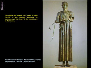 Classical




            The statue was offered by a tyrant of Gela
            (Sicily) to the Delphic sanctuary to
            commemorate his victory in the chariot race
            at the Games.




            The Charioteer of Delphi. 474 or 478 BC. Bronze.
            Height 180cm. Classical. Delphi Museum.
 