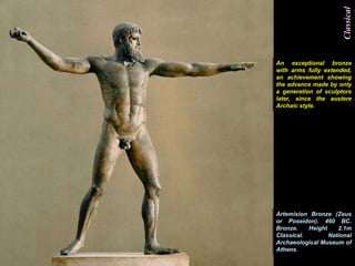 Classical
An exceptional bronze
with arms fully extended,
an achievement showing
the advance made by only
a generation of sculptors
later, since the austere
Archaic style.




Artemision Bronze (Zeus
or Poseidon). 460 BC.
Bronze.    Height    2.1m
Classical.        National
Archaeological Museum of
Athens.
 