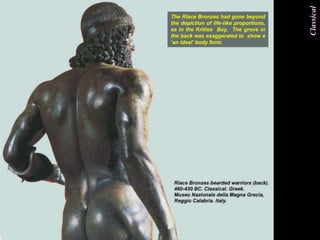 Classical
The Riace Bronzes had gone beyond
the depiction of life-like proportions,
as in the Kritios Boy. The grove in
the back was exaggerated to show a
„an ideal‟ body form.
 
