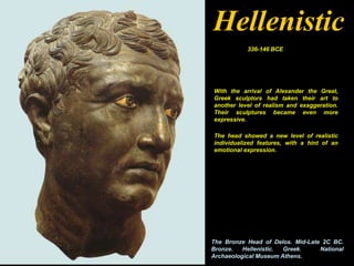 Hellenistic
           336-146 BCE




With the arrival of Alexander the Great,
Greek sculptors had taken their art to
another level of realism and exaggeration.
Their sculptures became even more
expressive.

The head showed a new level of realistic
individualized features, with a hint of an
emotional expression.




The Bronze Head of Delos. Mid-Late 2C BC.
Bronze.   Hellenistic. Greek.     National
Archaeological Museum Athens.
 