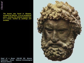 Classical




            The bronze was found in Olympia,
            sculpted by Silanion. It is an exceptional
            piece, showing the battered bruised face
            of a boxer, marked by swellings and
            wrinkles.




Head of a Boxer. 330-320 BC. Bronze.
Hellenistic . Greek. National Archaeological
Museum Athens.
 