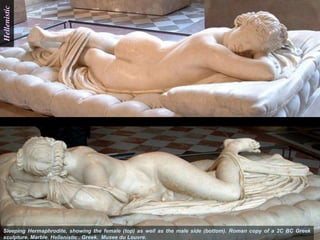 Hellenistic




Sleeping Hermaphrodite, showing the female (top) as well as the male side (bottom). Roman copy of a 2C BC Greek
sculpture. Marble. Hellenistic . Greek. Musee du Louvre.
 