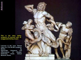 Hellenistic




This is the story telling
sculpture of Laocoon with its
exaggerated feeling of pain.




Laocoon & His sons. Roman
copy of a 175-150 BC sculpture.
Marble.                      By
Agesander,    Polydorus     and
Athenodorus      of    Rhodes.
Hellenistic . Greek.    Vatican
Museum, Rome.
 