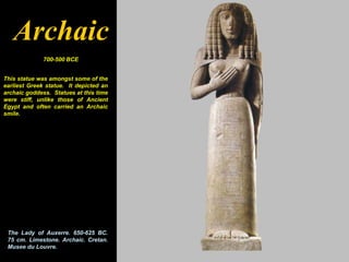Archaic
              700-500 BCE


This statue was amongst some of the
earliest Greek statue. It depicted an
archaic goddess. Statues at this time
were stiff, unlike those of Ancient
Egypt and often carried an Archaic
smile.




 The Lady of Auxerre. 650-625 BC.
 75 cm. Limestone. Archaic. Cretan.
 Musee du Louvre.
 