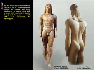 Archaic
          By the Middle Archaic period from
          580 BC – 535 BC, attentions were
          shifted to kouros and kore
          sculptures of young men and
          women, with emphasis on bodily
          beauty but the poses were still
          stiff   and     conformed       to
          stereotypes.
 