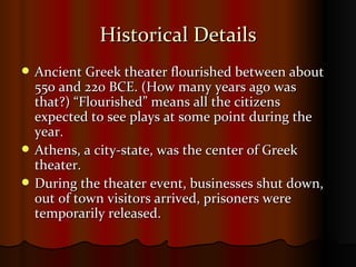 Historical Details Ancient Greek theater flourished between about 550 and 220 BCE. (How many years ago was that?) “Flourished” means all the citizens expected to see plays at some point during the year. Athens, a city-state, was the center of Greek theater. During the theater event, businesses shut down, out of town visitors arrived, prisoners were temporarily released. 