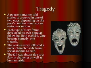 Tragedy A poet/entertainer told stories to a crowd in one of two ways, depending on the poet’s comfort zone: not so serious or serious. Each type of story frame developed its own popular following. Both evolved. One became comedy; one tragedy. The serious story followed a noble character’s life from social acclaim to ruin. The fall was always due to a flaw in character as well as human pride. 