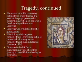 Tragedy, continued The stories of noble characters “falling from grace” formed the basis of the plays presented at theater holidays held in honor of a Greek demi-god known as Dionysus. Dionysus was symbolized by the  grape cluster . This rich symbol suggests connectedness (everything in life is connected, all thoughts are connected) and over indulgence (‘drunk on life’). Dionysus is the life force: overwhelmingly out of control (just try to stop life from having its own way).  