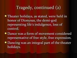 Tragedy, continued (2) Theater holidays, as stated, were held in honor of Dionysus, the demi-god representing life’s indulgence, loss of control.  Dance was a form of movement considered representative of free style, free expression. Dancing was an integral part of the theater holidays.  