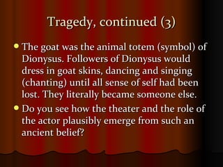 Tragedy, continued (3) The goat was the animal totem (symbol) of Dionysus. Followers of Dionysus would dress in goat skins, dancing and singing (chanting) until all sense of self had been lost. They literally became someone else. Do you see how the theater and the role of the actor plausibly emerge from such an ancient belief? 
