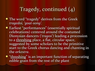 Tragedy, continued (4) The word “tragedy” derives from the Greek  tragedoi, ‘goat-song’. Earliest “performances” (essentially spiritual celebrations) centered around the costumed Dionysian dancers (‘ tragos ’) leading a procession to a  threshing  place, a flat, circular space, suggested by some scholars to be the primitive start to the Greek chorus dancing and chanting in the  orkestra . “ threshing ” is an important function of separating edible grain from the rest of the plant 