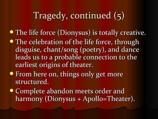 Tragedy, continued (5) The life force (Dionysus) is totally creative. The celebration of the life force, through disguise, chant/song (poetry), and dance leads us to a probable connection to the earliest origins of theater. From here on, things only get more structured. Complete abandon meets order and harmony (Dionysus + Apollo=Theater). 