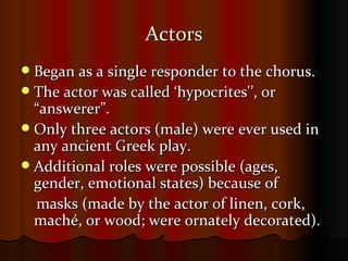 Actors Began as a single responder to the chorus.  The actor was called ‘hypocrites'’, or “answerer”.   Only three actors (male) were ever used in any ancient Greek play. Additional roles were possible (ages, gender, emotional states) because of masks (made by the actor of linen, cork, maché, or wood; were ornately decorated). 