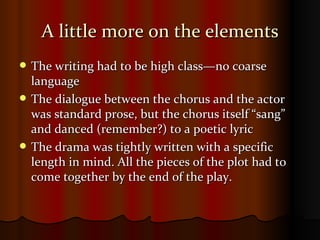 A little more on the elements The writing had to be high class—no coarse language The dialogue between the chorus and the actor was standard prose, but the chorus itself “sang” and danced (remember?) to a poetic lyric The drama was tightly written with a specific length in mind. All the pieces of the plot had to come together by the end of the play. 