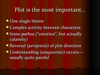 Plot is the most important… One single theme Complex activity between characters Some  pathos  (“emotion”, but actually calamity) Reversal ( peripeteia ) of plot direction  Understanding ( anagnorisis ) occurs—usually quite painful 
