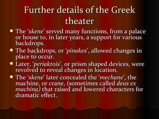 Further details of the Greek theater The ‘ skene ’ served many functions, from a palace or house to, in later years, a support for various backdrops. The backdrops, or ‘ pinakes ’, allowed changes in place to occur. Later, ‘ periaktois ’, or prism shaped devices, were revolved to reveal changes in location.  The ‘ skene ’ later concealed the ‘ mechane ’, the machine, or crane, (sometimes called  deus ex   machina)  that raised and lowered characters for dramatic effect. 