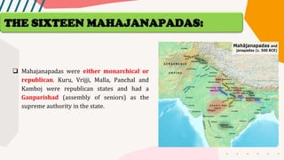 ❑ Mahajanapadas were either monarchical or
republican. Kuru, Vrijji, Malla, Panchal and
Kamboj were republican states and had a
Ganparishad (assembly of seniors) as the
supreme authority in the state.
THE SIXTEEN MAHAJANAPADAS:
 