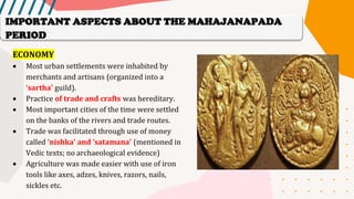ECONOMY
• Most urban settlements were inhabited by
merchants and artisans (organized into a
‘sartha’ guild).
• Practice of trade and crafts was hereditary.
• Most important cities of the time were settled
on the banks of the rivers and trade routes.
• Trade was facilitated through use of money
called ‘nishka’ and ‘satamana’ (mentioned in
Vedic texts; no archaeological evidence)
• Agriculture was made easier with use of iron
tools like axes, adzes, knives, razors, nails,
sickles etc.
IMPORTANT ASPECTS ABOUT THE MAHAJANAPADA
PERIOD
 