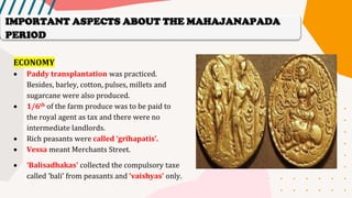 ECONOMY
• Paddy transplantation was practiced.
Besides, barley, cotton, pulses, millets and
sugarcane were also produced.
• 1/6th of the farm produce was to be paid to
the royal agent as tax and there were no
intermediate landlords.
• Rich peasants were called ‘grihapatis’.
• Vessa meant Merchants Street.
• ‘Balisadhakas’ collected the compulsory taxe
called ‘bali’ from peasants and ‘vaishyas’ only.
IMPORTANT ASPECTS ABOUT THE MAHAJANAPADA
PERIOD
 