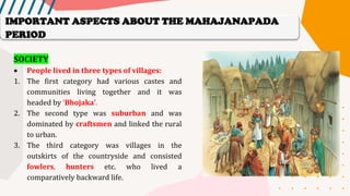 SOCIETY
• People lived in three types of villages:
1. The first category had various castes and
communities living together and it was
headed by ‘Bhojaka’.
2. The second type was suburban and was
dominated by craftsmen and linked the rural
to urban.
3. The third category was villages in the
outskirts of the countryside and consisted
fowlers, hunters etc. who lived a
comparatively backward life.
IMPORTANT ASPECTS ABOUT THE MAHAJANAPADA
PERIOD
 