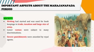 SOCIETY
• Writing had started and was used for book
keepings in trade, taxation and large size of
army.
• Lower varnas were subject to many
discriminations.
• Severe punishments were awarded by royal
agents.
IMPORTANT ASPECTS ABOUT THE MAHAJANAPADA
PERIOD
 