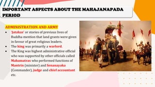 ADMINISTRATION AND ARMY
• ‘Jatakas’ or stories of previous lives of
Buddha mention that land grants were given
in favour of great religious leaders.
• The king was primarily a warlord.
• The King was highest administrative official
who was supported by other officials called
Mahamatras who performed functions of
Mantrin (minister) and Senanayaka
(Commander), judge and chief accountant
etc.
IMPORTANT ASPECTS ABOUT THE MAHAJANAPADA
PERIOD
 
