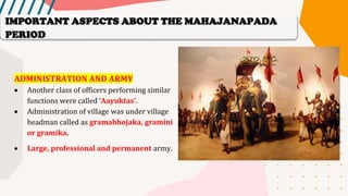 ADMINISTRATION AND ARMY
• Another class of officers performing similar
functions were called ‘Aayuktas’.
• Administration of village was under village
headman called as gramabhojaka, gramini
or gramika.
• Large, professional and permanent army.
IMPORTANT ASPECTS ABOUT THE MAHAJANAPADA
PERIOD
 