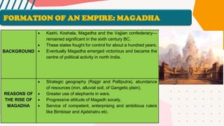 BACKGROUND
• Kashi, Koshala, Magadha and the Vajjian confederacy—
remained significant in the sixth century BC.
• These states fought for control for about a hundred years.
• Eventually Magadha emerged victorious and became the
centre of political activity in north India.
REASONS OF
THE RISE OF
MAGADHA
• Strategic geography (Rajgir and Patliputra), abundance
of resources (iron, alluvial soil, of Gangetic plain).
• Greater use of elephants in wars.
• Progressive attitude of Magadh socety.
• Service of competent, enterprising and ambitious rulers
like Bimbisar and Ajatshatru etc.
FORMATION OF AN EMPIRE: MAGADHA
 