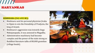 BIMBISARA (542-493 BC):
• Bimbisara sent his personal physician Jivaka
to Ujjain to win the friendship of Pradyota, the
king of Avanti.
• Bimbisara's aggression was towards Anga
Mahajanapada, it was annexed to Magadha.
• Administrative machinery had become
complex and the power of the state strong as
Buddhist literature talks of 80,000 gramikas
(village heads).
HARYANKAS
 
