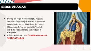 • During the reign of Shishunagas, Magadha
annexed the Avanti (Ujjain) and many other
janapadas into the fold of Magadha empire.
• Shishunaga shifted his capital to Vaishali
which his son Kalashoka shifted back to
Patliputra.
• Kalashoka hosted the 2nd Buddhist Council in
383 BC at Vaishali.
SHISHUNAGAS
 