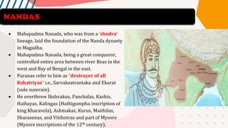 • Mahapadma Nanada, who was from a ‘shudra’
lineage, laid the foundation of the Nanda dynasty
in Magadha.
• Mahapadma Nanada, being a great conqueror,
controlled entire area between river Beas in the
west and Bay of Bengal in the east.
• Puranas refer to him as “destroyer of all
Kshatriyas” i.e., Sarvaksatrantaka and Ekarat
(sole suzerain).
• He overthrew Ikshvakus, Panchalas, Kashis,
Haihayas, Kalingas (Hathigumpha inscription of
king Kharavela), Ashmakas, Kurus, Maithilas,
Shurasenas, and Vitihotras and part of Mysore
(Mysore inscriptions of the 12th century).
NANDAS
 