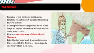 • Presence of Jain ministers like Kalpaka,
Sakatala, etc. in his court indicates his leaning
towards Jainism.
• Nandas proved to be the greatest rulers of the
Magadha empire and Dhanananda was the last
of the Nanda rulers.
• He was a contemporary of Alexander of
Macedon.
• Later Nandas were weak & unpopular among
the people. It led to decline of Nanda dynasty
and Maurya took their place.
NANDAS
 